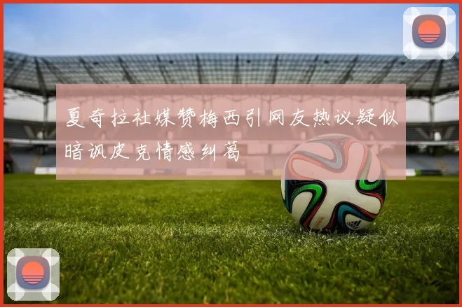 夏奇拉社媒赞梅西引网友热议疑似暗讽皮克情感纠葛