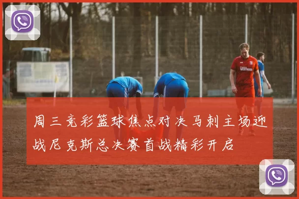 周三竞彩篮球焦点对决马刺主场迎战尼克斯总决赛首战精彩开启