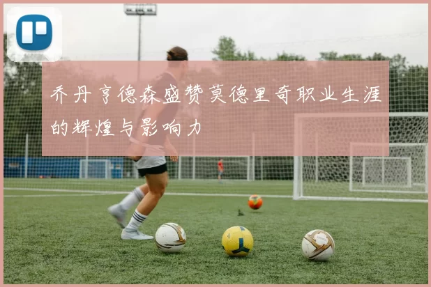 乔丹亨德森盛赞莫德里奇职业生涯的辉煌与影响力