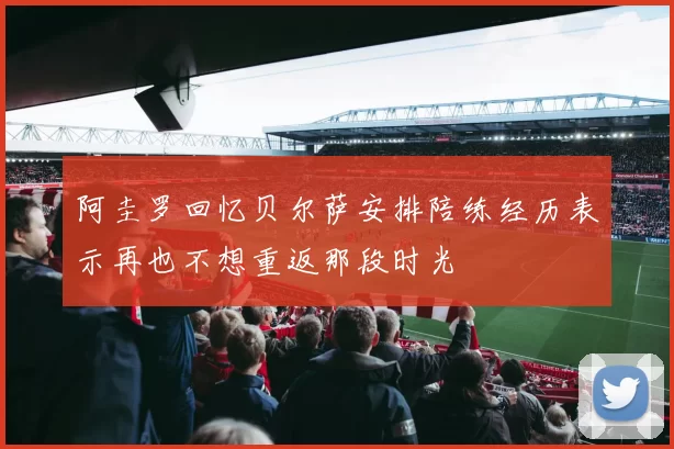 阿圭罗回忆贝尔萨安排陪练经历表示再也不想重返那段时光