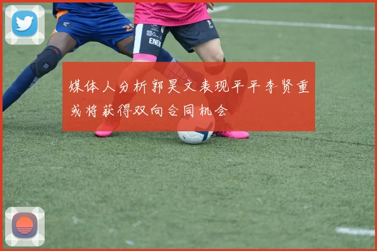 媒体人分析郭昊文表现平平李贤重或将获得双向合同机会