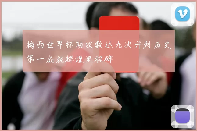 梅西世界杯助攻数达九次并列历史第一成就辉煌里程碑