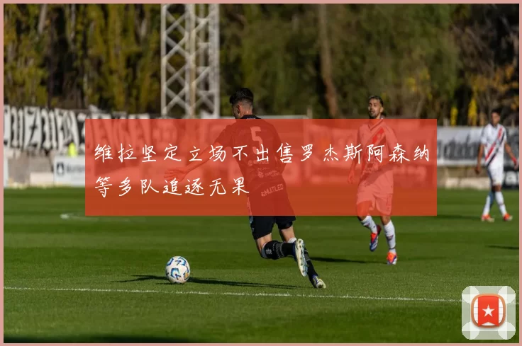 维拉坚定立场不出售罗杰斯阿森纳等多队追逐无果