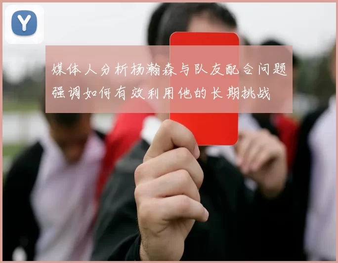 媒体人分析杨瀚森与队友配合问题强调如何有效利用他的长期挑战