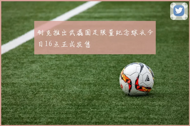 耐克推出武磊国足限量纪念球衣今日16点正式发售