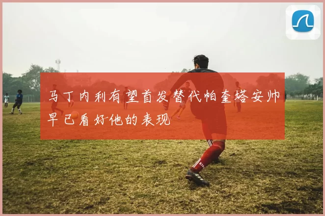马丁内利有望首发替代帕奎塔安帅早已看好他的表现
