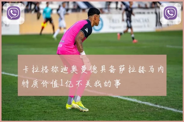 卡拉格称迪奥曼德具备萨拉赫马内特质价值1亿不关我的事