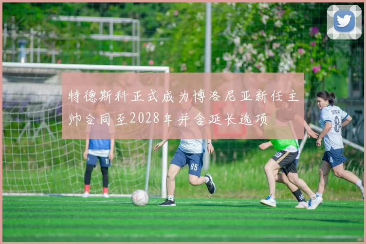 特德斯科正式成为博洛尼亚新任主帅合同至2028年并含延长选项
