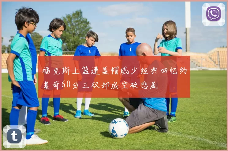 福克斯上篮遭盖帽威少经典回忆约基奇60分三双却成空砍悲剧