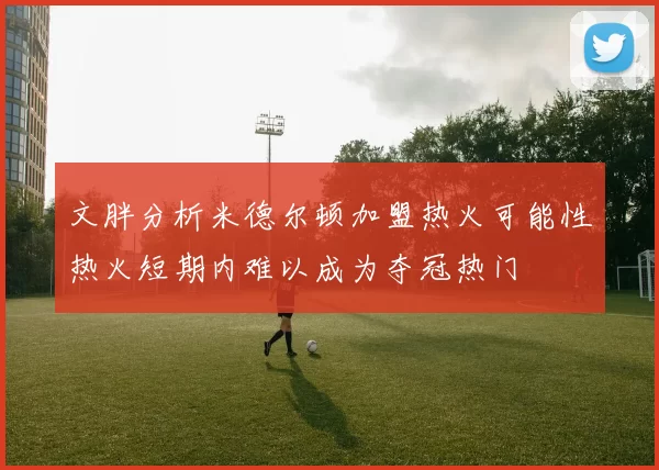 文胖分析米德尔顿加盟热火可能性热火短期内难以成为夺冠热门