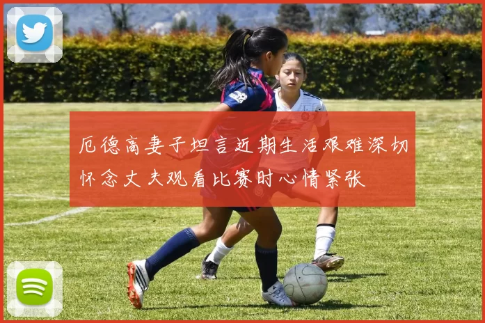 厄德高妻子坦言近期生活艰难深切怀念丈夫观看比赛时心情紧张