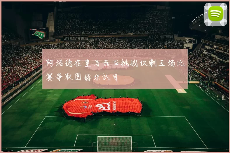 阿诺德在皇马面临挑战仅剩五场比赛争取图赫尔认可