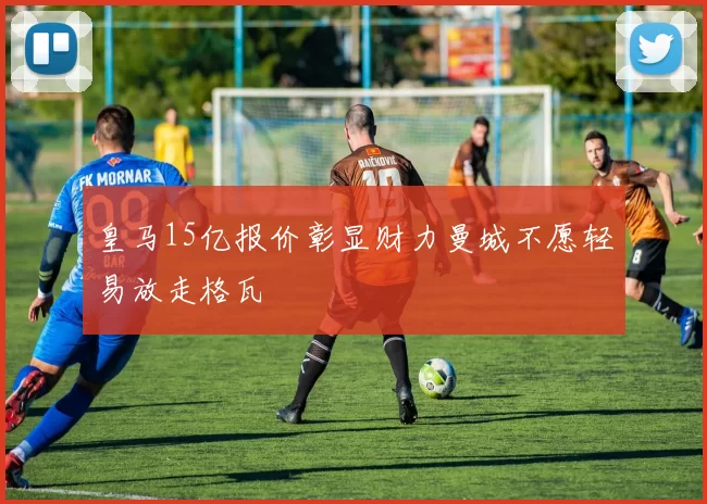 皇马15亿报价彰显财力曼城不愿轻易放走格瓦