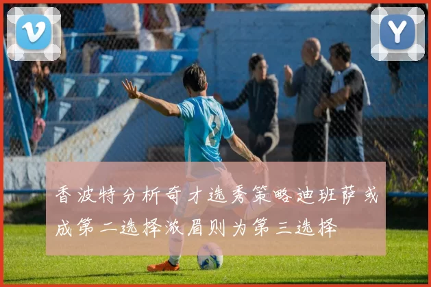 香波特分析奇才选秀策略迪班萨或成第二选择浓眉则为第三选择