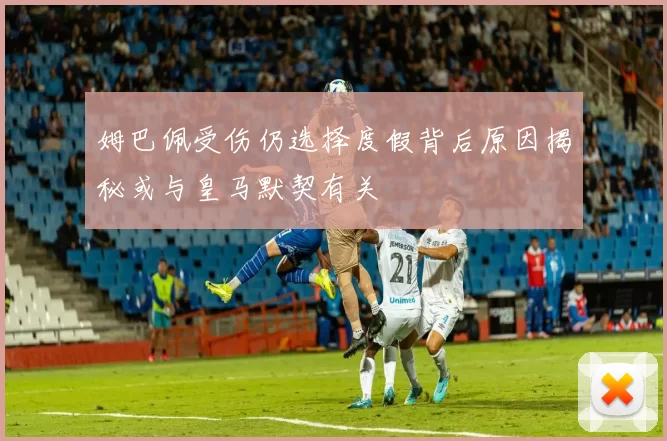 姆巴佩受伤仍选择度假背后原因揭秘或与皇马默契有关