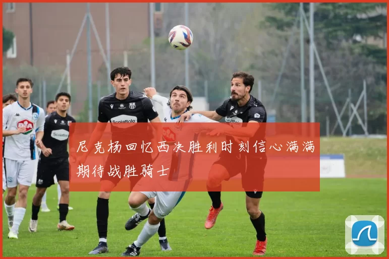 尼克杨回忆西决胜利时刻信心满满期待战胜骑士