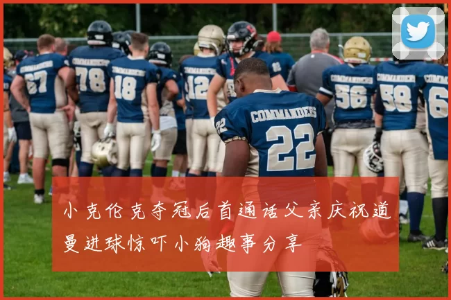 小克伦克夺冠后首通话父亲庆祝道曼进球惊吓小狗趣事分享