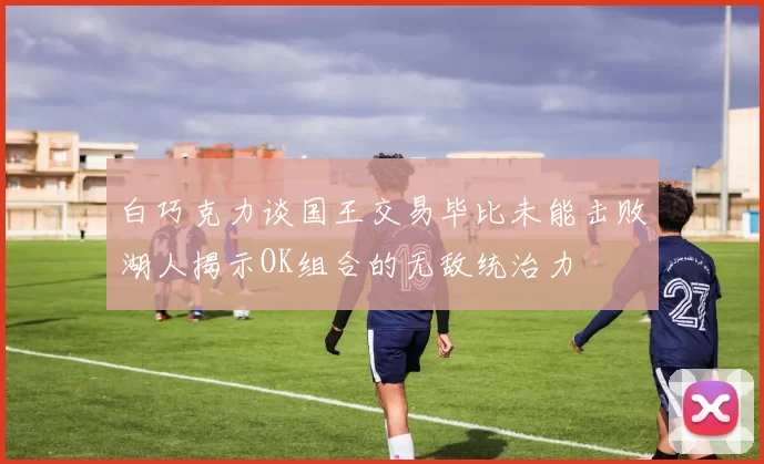 白巧克力谈国王交易毕比未能击败湖人揭示OK组合的无敌统治力