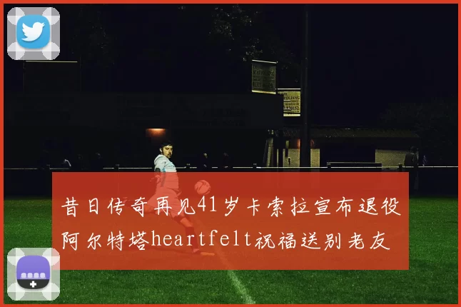 昔日传奇再见41岁卡索拉宣布退役阿尔特塔heartfelt祝福送别老友