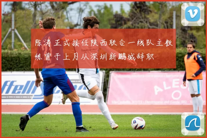 陈涛正式接任陕西联合一线队主教练曾于上月从深圳新鹏城辞职