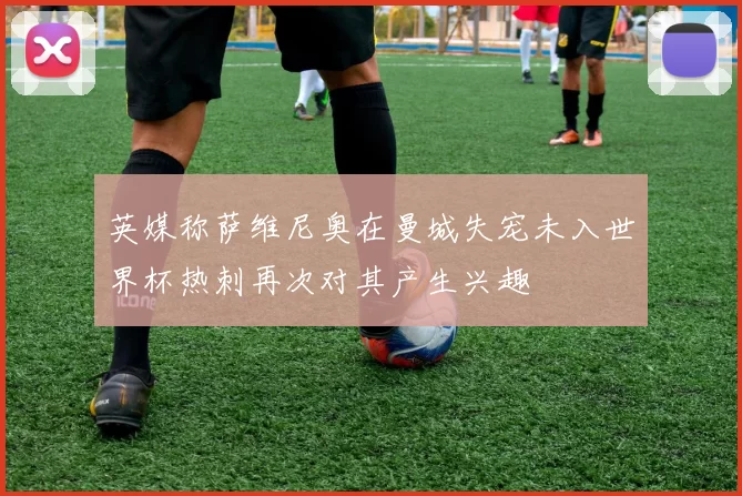 英媒称萨维尼奥在曼城失宠未入世界杯热刺再次对其产生兴趣