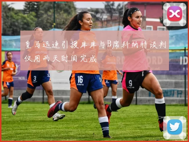 皇马迅速引援库库与B席科纳特谈判仅用两天时间完成