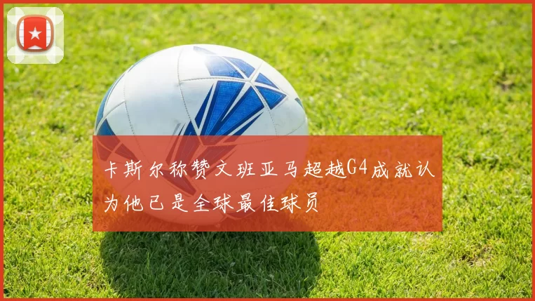 卡斯尔称赞文班亚马超越G4成就认为他已是全球最佳球员