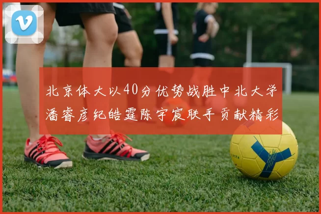 北京体大以40分优势战胜中北大学潘睿彦纪皓霆陈宇宸联手贡献精彩表现